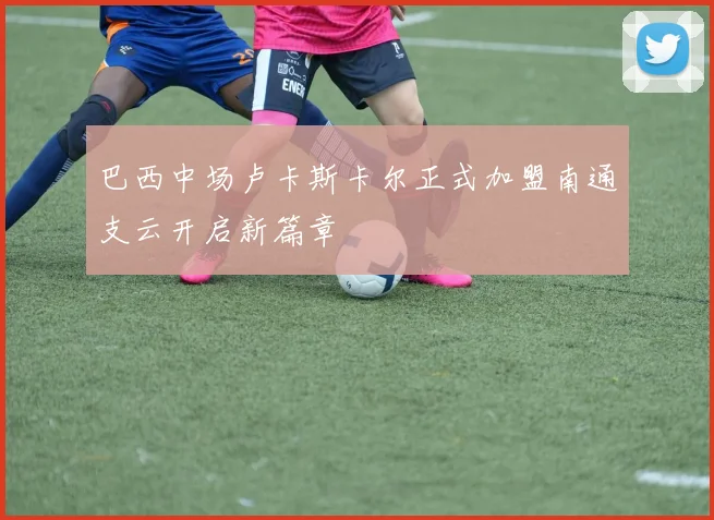 巴西中场卢卡斯卡尔正式加盟南通支云开启新篇章
