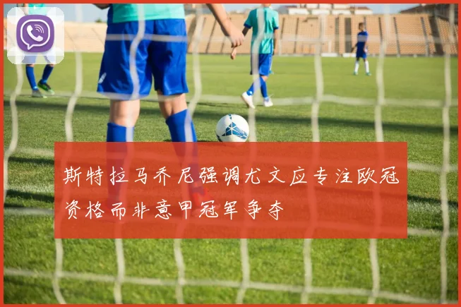 斯特拉马乔尼强调尤文应专注欧冠资格而非意甲冠军争夺