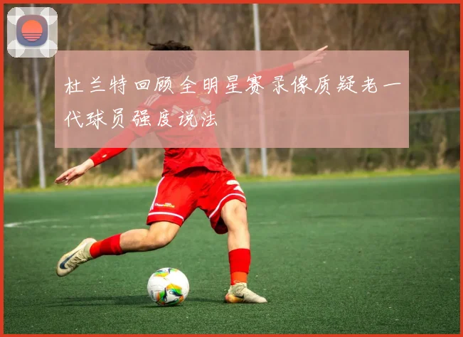 杜兰特回顾全明星赛录像质疑老一代球员强度说法