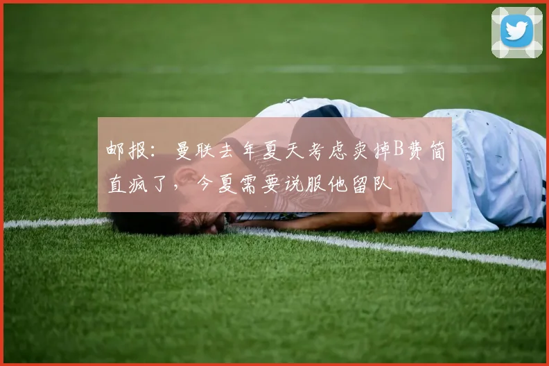 邮报：曼联去年夏天考虑卖掉B费简直疯了，今夏需要说服他留队