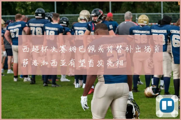 西超杯决赛姆巴佩或将替补出场贡萨洛加西亚有望首发亮相