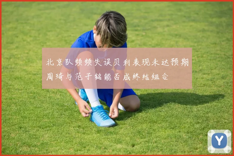 北京队频频失误贝利表现未达预期周琦与范子铭能否成终结组合