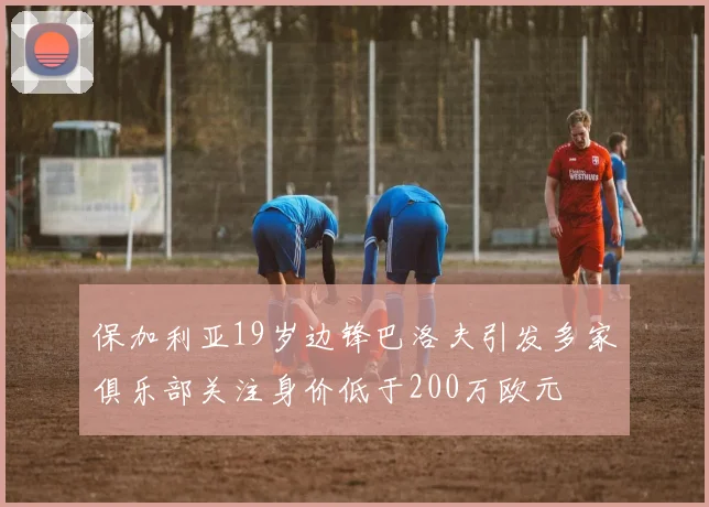 保加利亚19岁边锋巴洛夫引发多家俱乐部关注身价低于200万欧元