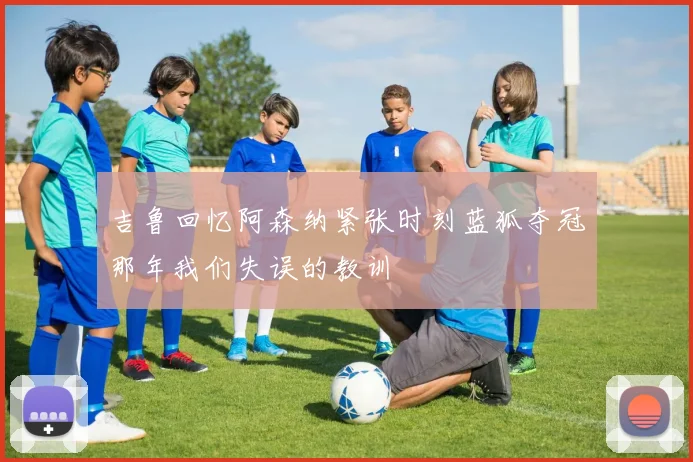 吉鲁回忆阿森纳紧张时刻蓝狐夺冠那年我们失误的教训