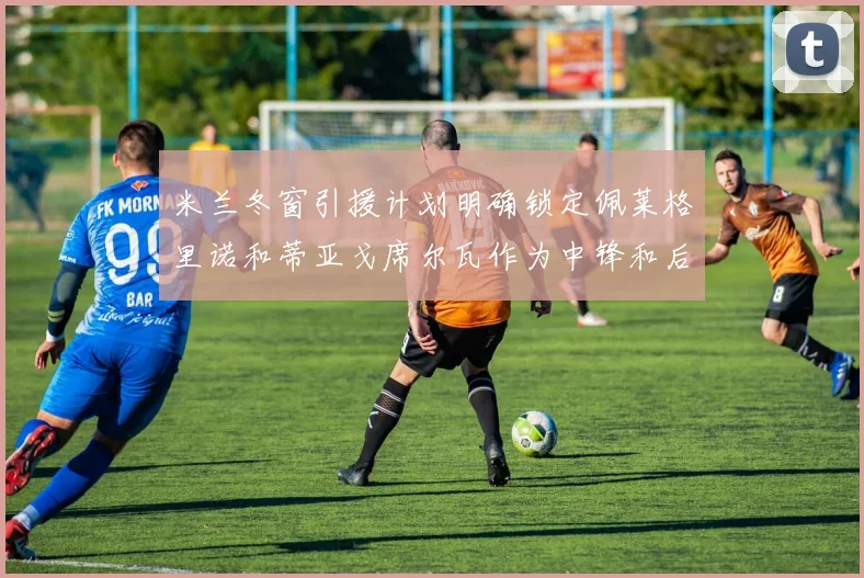 米兰冬窗引援计划明确锁定佩莱格里诺和蒂亚戈席尔瓦作为中锋和后卫目标
