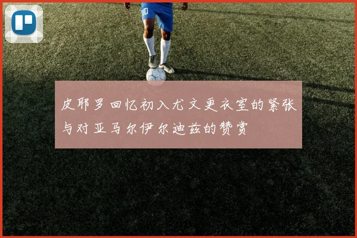 皮耶罗回忆初入尤文更衣室的紧张与对亚马尔伊尔迪兹的赞赏
