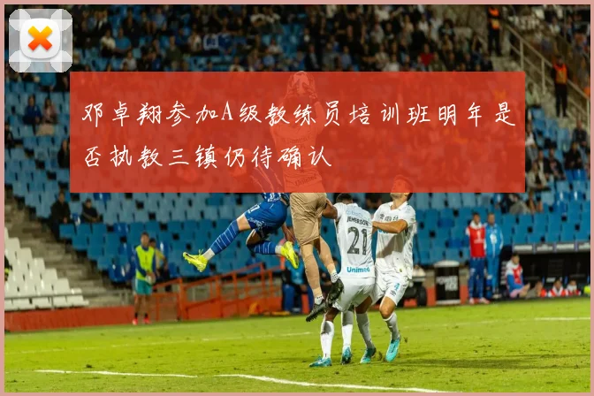 邓卓翔参加A级教练员培训班明年是否执教三镇仍待确认