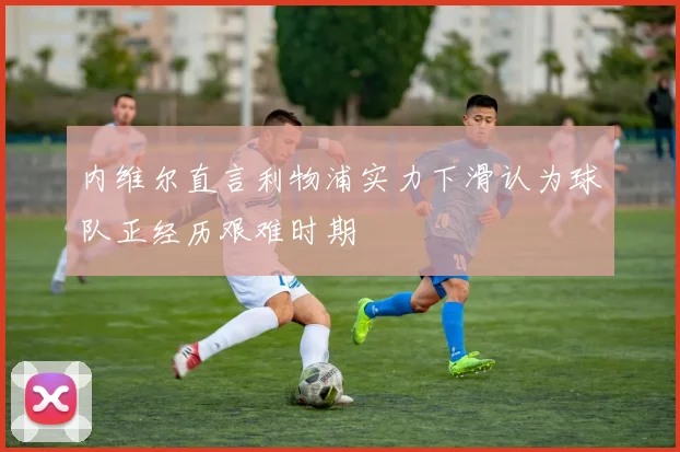 内维尔直言利物浦实力下滑认为球队正经历艰难时期