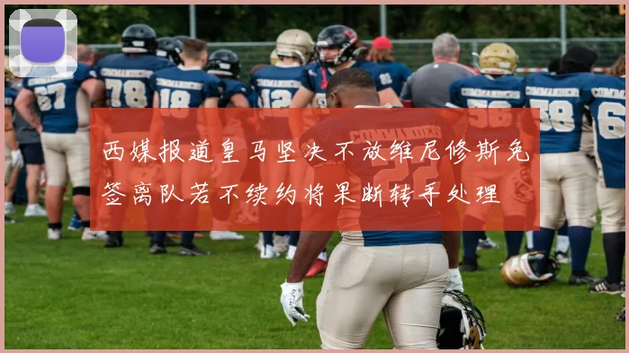 西媒报道皇马坚决不放维尼修斯免签离队若不续约将果断转手处理