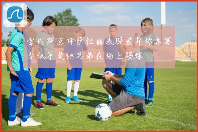 索内斯点评萨拉赫表现差异称本赛季似乎是他兄弟在场上踢球
