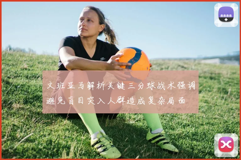 文班亚马解析关键三分球战术强调避免盲目突入人群造成复杂局面