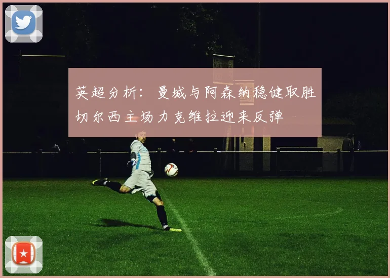 英超分析：曼城与阿森纳稳健取胜切尔西主场力克维拉迎来反弹