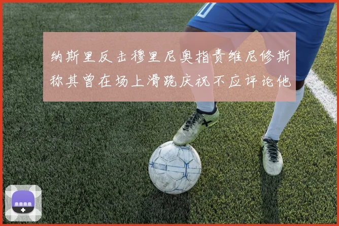 纳斯里反击穆里尼奥指责维尼修斯称其曾在场上滑跪庆祝不应评论他人