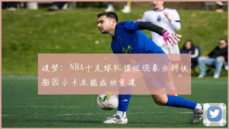 追梦：NBA十支球队摆烂现象分析快船因小卡未能成功重建