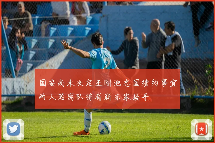 国安尚未决定王刚池忠国续约事宜两人若离队将有新东家接手