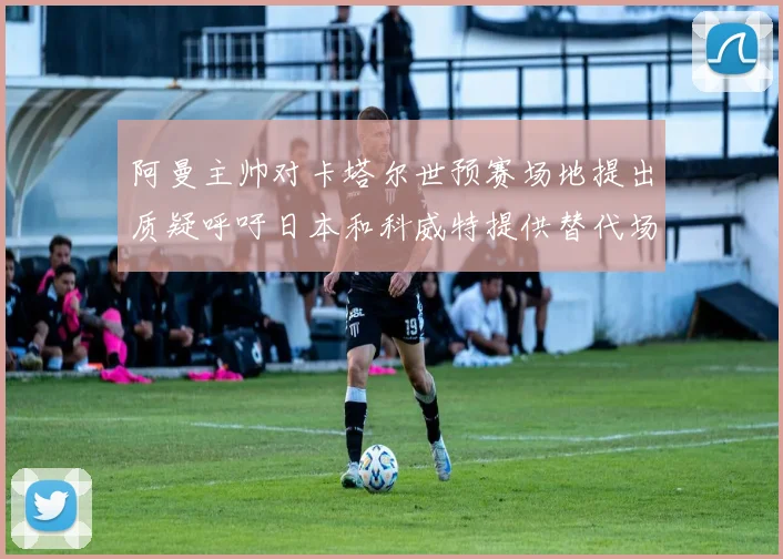 阿曼主帅对卡塔尔世预赛场地提出质疑呼吁日本和科威特提供替代场馆