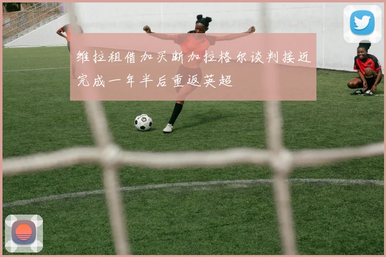 维拉租借加买断加拉格尔谈判接近完成一年半后重返英超