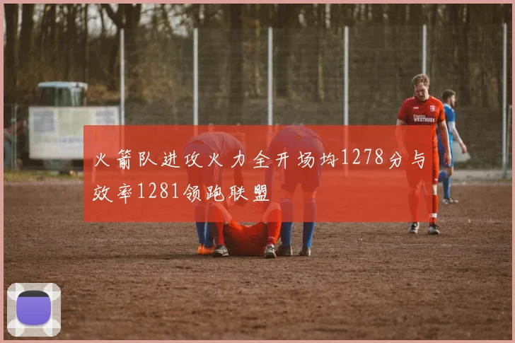 火箭队进攻火力全开场均1278分与效率1281领跑联盟