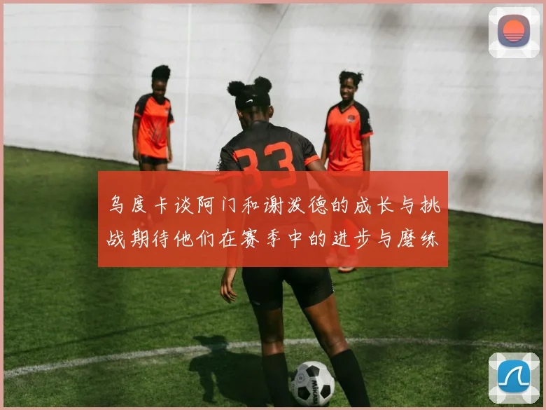 乌度卡谈阿门和谢泼德的成长与挑战期待他们在赛季中的进步与磨练