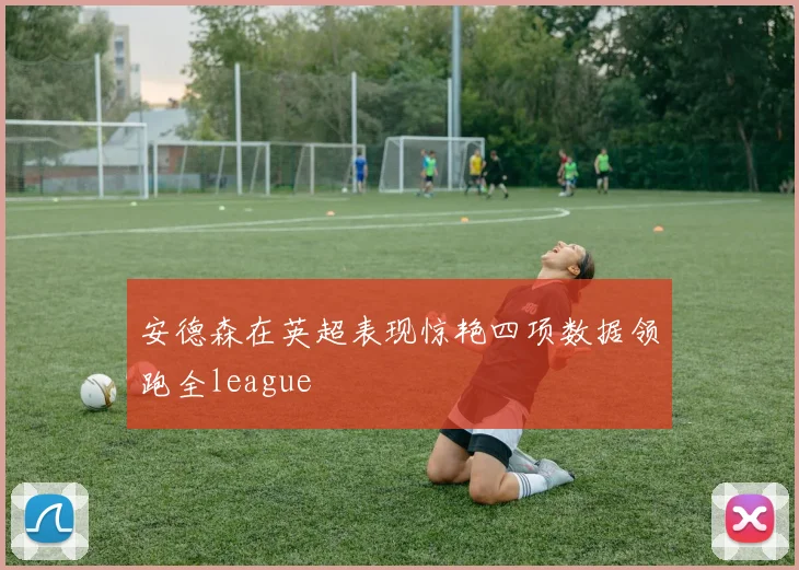 安德森在英超表现惊艳四项数据领跑全league