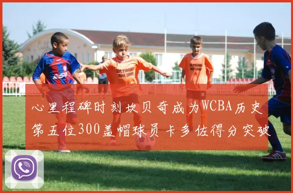 心里程碑时刻坎贝奇成为WCBA历史第五位300盖帽球员卡多佐得分突破1000大关