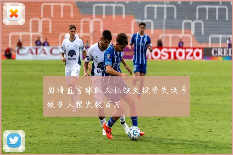 周琦直言球队文化缺失投资失误导致多人损失数百万