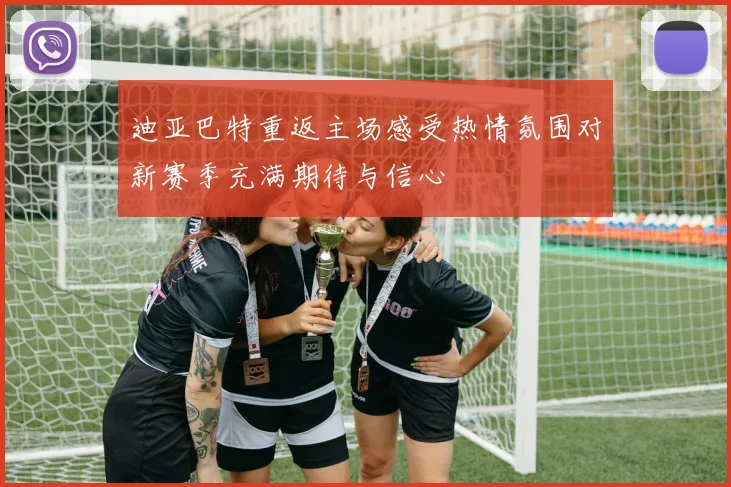 迪亚巴特重返主场感受热情氛围对新赛季充满期待与信心